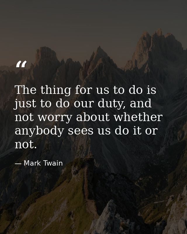 The thing for us to do is just to do our duty, and not worry about whether anybody sees us do it or not. — Mark Twain
