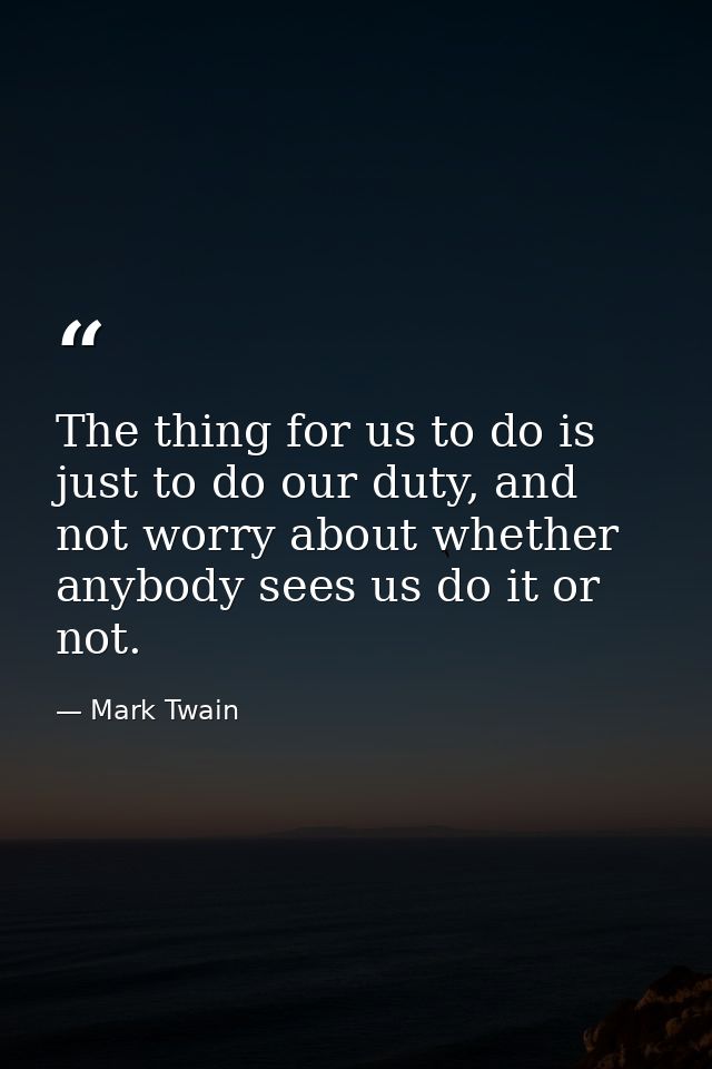 The thing for us to do is just to do our duty, and not worry about whether anybody sees us do it or not. — Mark Twain