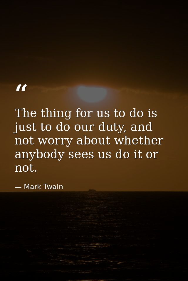 The thing for us to do is just to do our duty, and not worry about whether anybody sees us do it or not. — Mark Twain