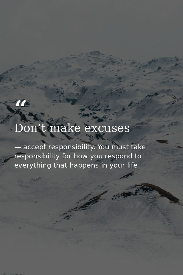 Don’t make excuses — accept responsibility. You must take responsibility for how you respond to everything that happens in your life