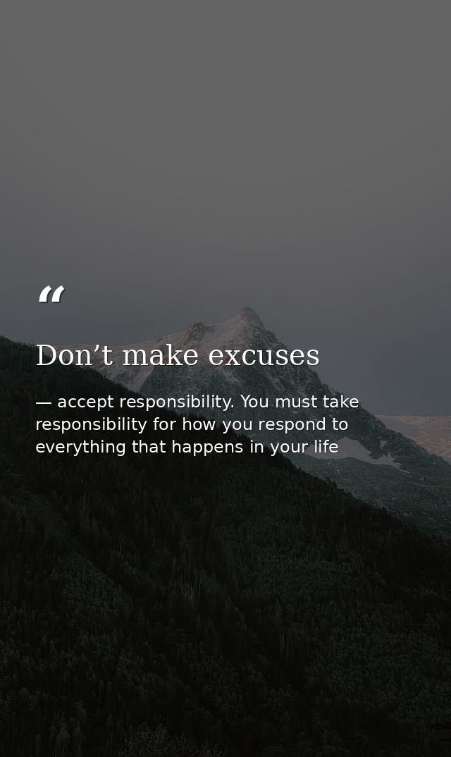 Don’t make excuses — accept responsibility. You must take responsibility for how you respond to everything that happens in your life