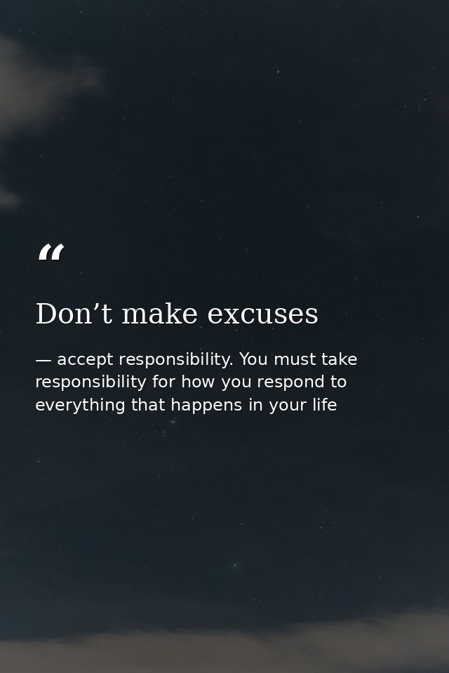 Don’t make excuses — accept responsibility. You must take responsibility for how you respond to everything that happens in your life