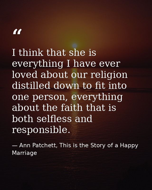I think that she is everything I have ever loved about our religion distilled down to fit into one person, everything ab — Ann Patchett, This is the Story of a Happy Marriage