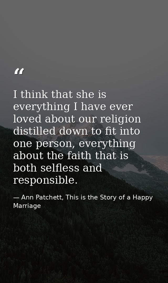 I think that she is everything I have ever loved about our religion distilled down to fit into one person, everything ab — Ann Patchett, This is the Story of a Happy Marriage