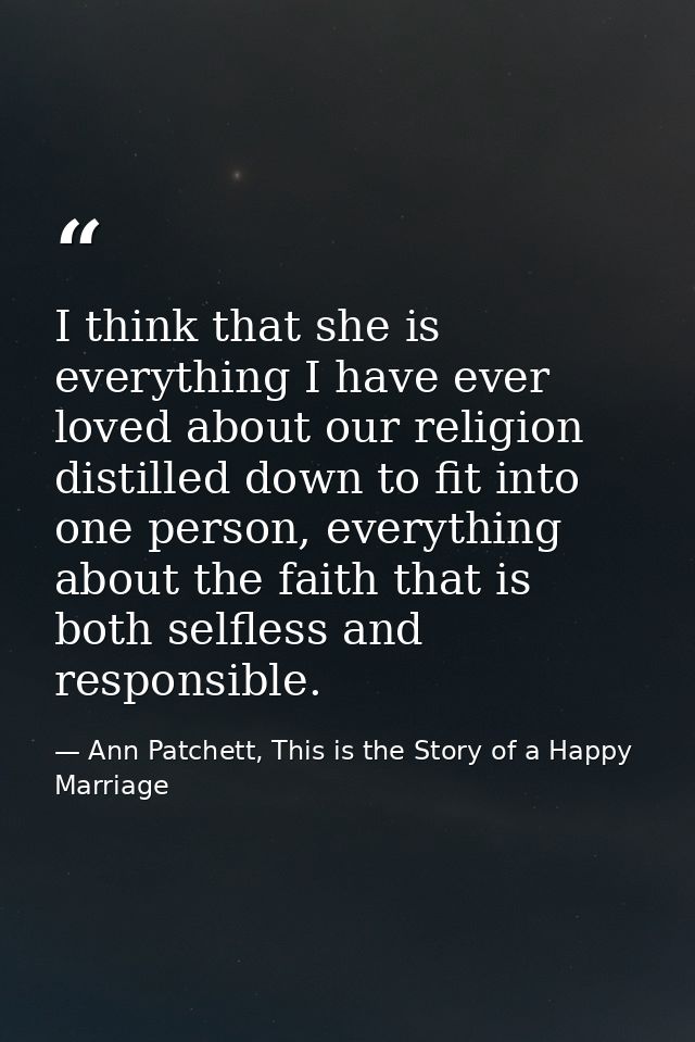 I think that she is everything I have ever loved about our religion distilled down to fit into one person, everything ab — Ann Patchett, This is the Story of a Happy Marriage