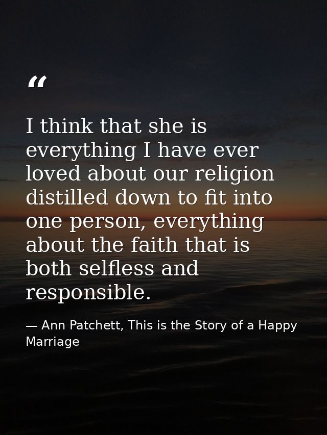 I think that she is everything I have ever loved about our religion distilled down to fit into one person, everything ab — Ann Patchett, This is the Story of a Happy Marriage