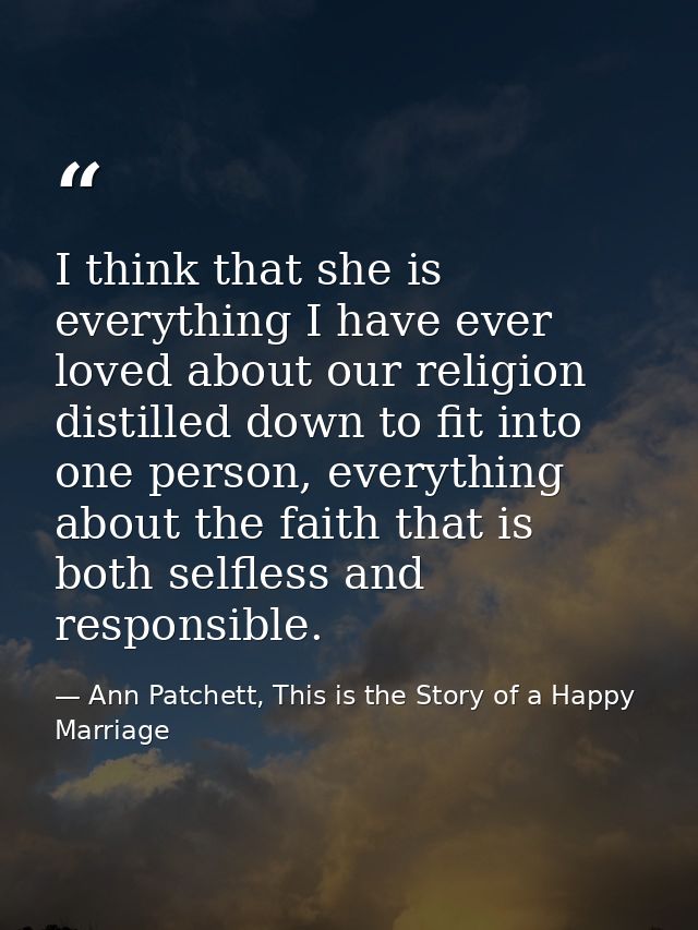 I think that she is everything I have ever loved about our religion distilled down to fit into one person, everything ab — Ann Patchett, This is the Story of a Happy Marriage