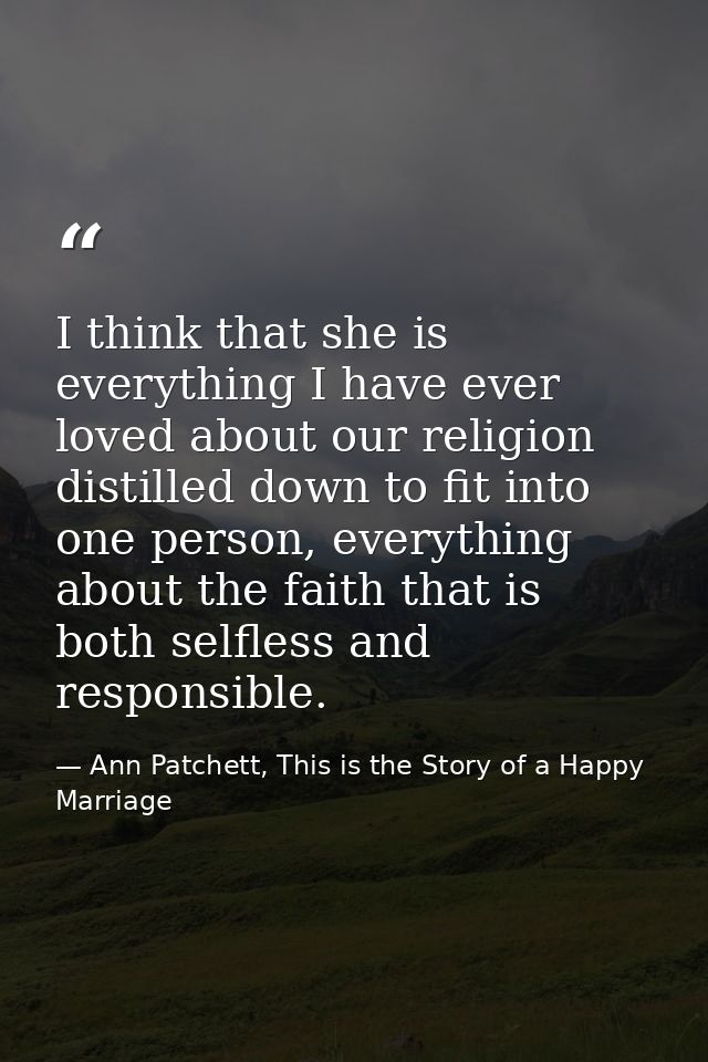 I think that she is everything I have ever loved about our religion distilled down to fit into one person, everything ab — Ann Patchett, This is the Story of a Happy Marriage