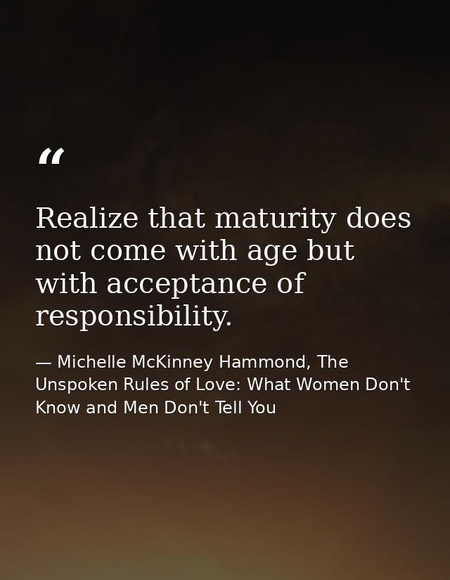 Realize that maturity does not come with age but with acceptance of responsibility. — Michelle McKinney Hammond, The Unspoken Rules of Love: What Women Don't Know and Men Don't Tell You
