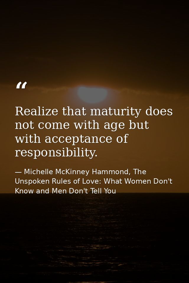 Realize that maturity does not come with age but with acceptance of responsibility. — Michelle McKinney Hammond, The Unspoken Rules of Love: What Women Don't Know and Men Don't Tell You