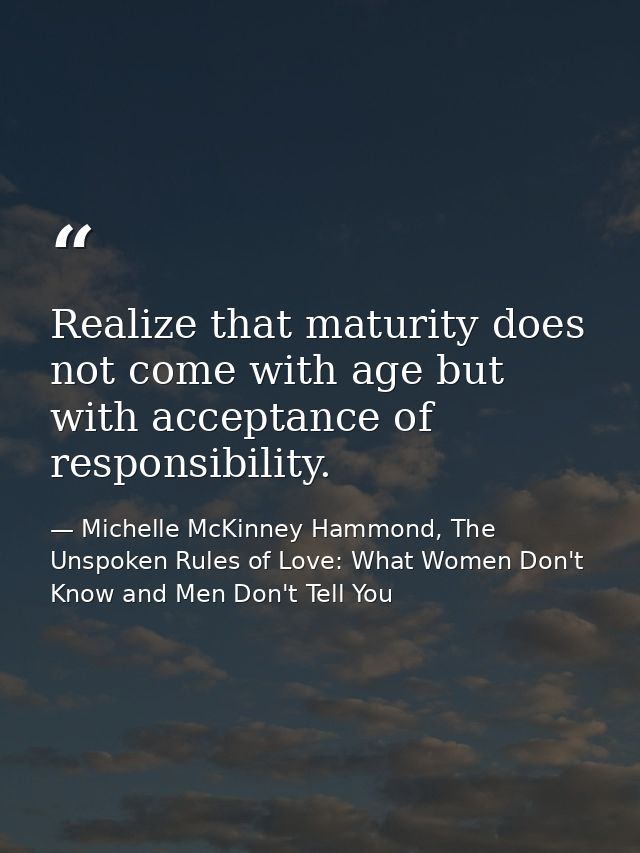 Realize that maturity does not come with age but with acceptance of responsibility. — Michelle McKinney Hammond, The Unspoken Rules of Love: What Women Don't Know and Men Don't Tell You