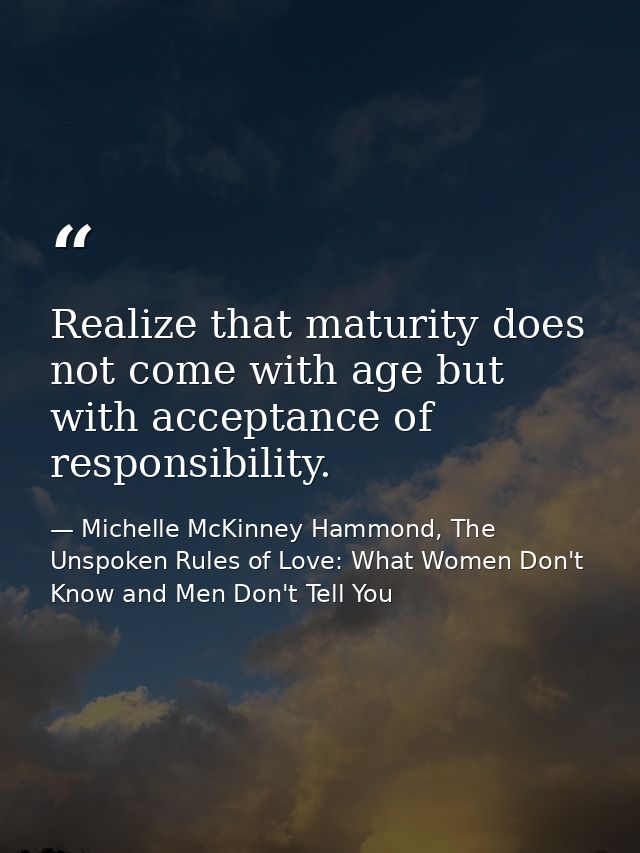 Realize that maturity does not come with age but with acceptance of responsibility. — Michelle McKinney Hammond, The Unspoken Rules of Love: What Women Don't Know and Men Don't Tell You