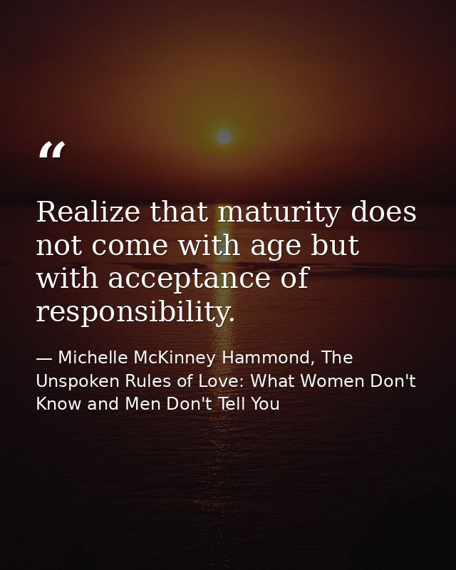 Realize that maturity does not come with age but with acceptance of responsibility. — Michelle McKinney Hammond, The Unspoken Rules of Love: What Women Don't Know and Men Don't Tell You