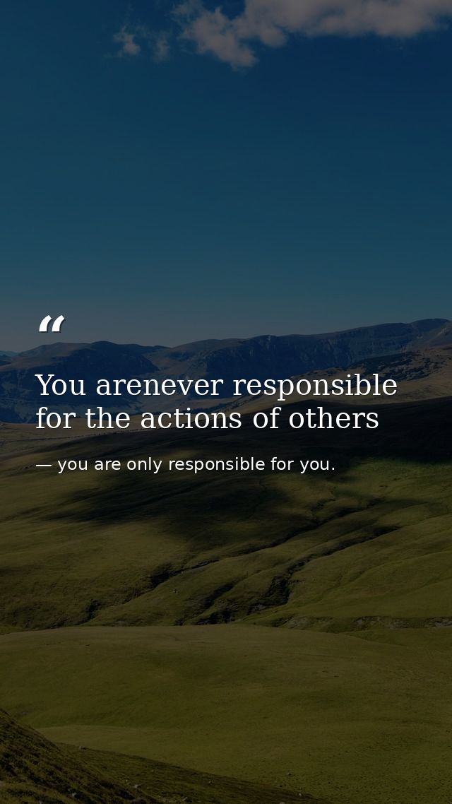 You arenever responsible for the actions of others — you are only responsible for you.