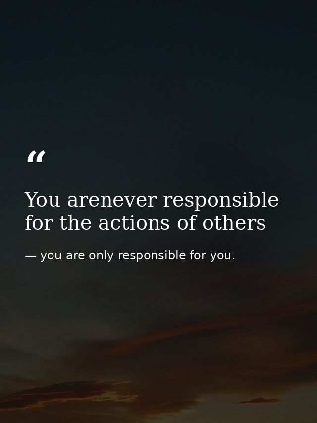 You arenever responsible for the actions of others — you are only responsible for you.