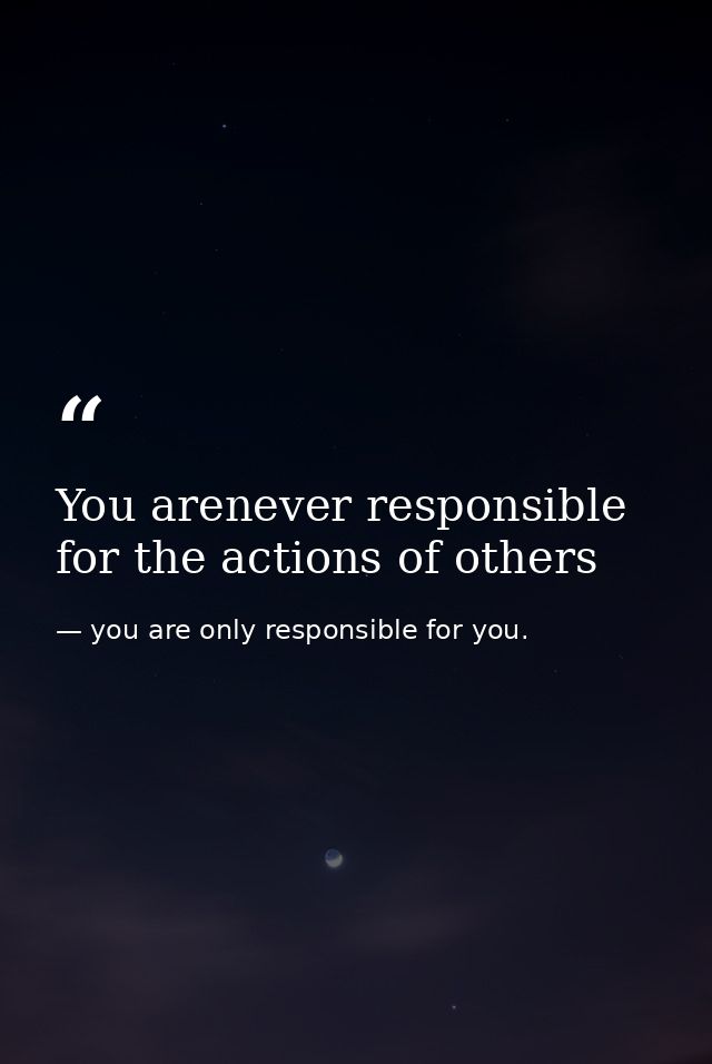 You arenever responsible for the actions of others — you are only responsible for you.