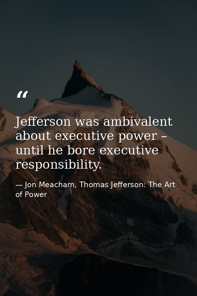 Jefferson was ambivalent about executive power – until he bore executive responsibility. — Jon Meacham, Thomas Jefferson: The Art of Power