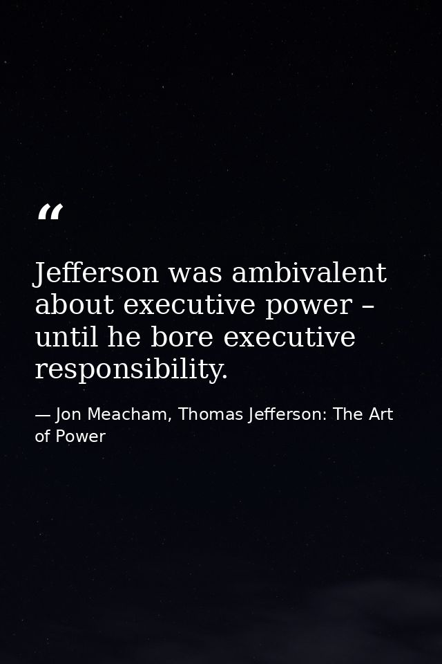 Jefferson was ambivalent about executive power – until he bore executive responsibility. — Jon Meacham, Thomas Jefferson: The Art of Power
