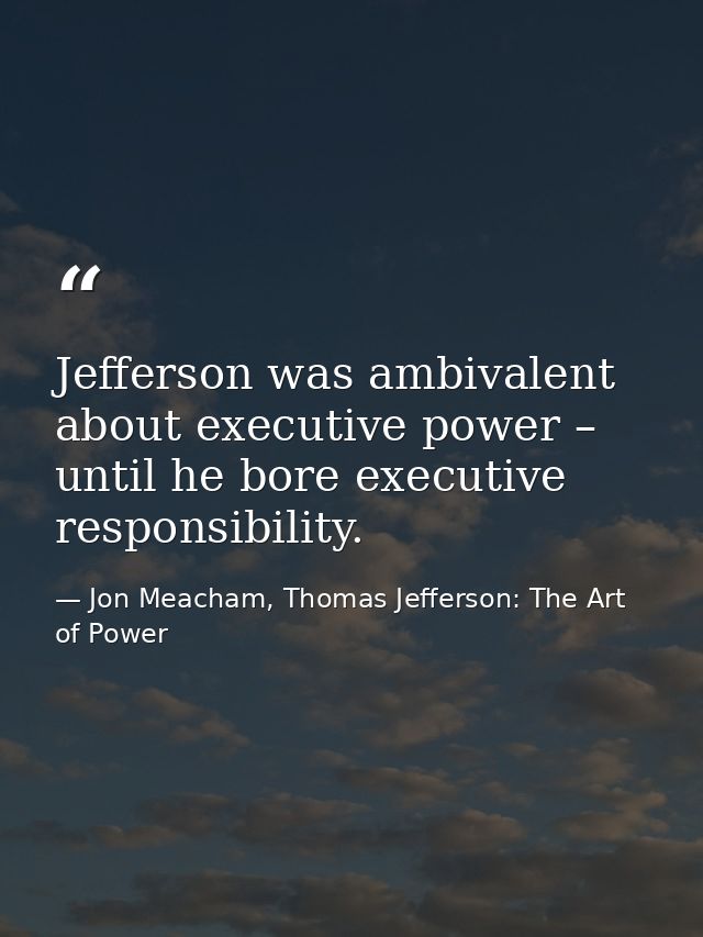 Jefferson was ambivalent about executive power – until he bore executive responsibility. — Jon Meacham, Thomas Jefferson: The Art of Power