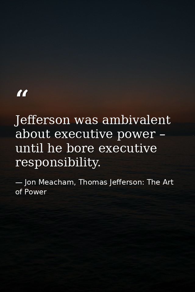 Jefferson was ambivalent about executive power – until he bore executive responsibility. — Jon Meacham, Thomas Jefferson: The Art of Power