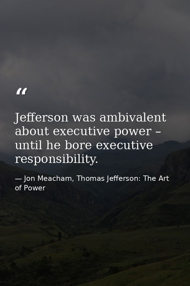 Jefferson was ambivalent about executive power – until he bore executive responsibility. — Jon Meacham, Thomas Jefferson: The Art of Power