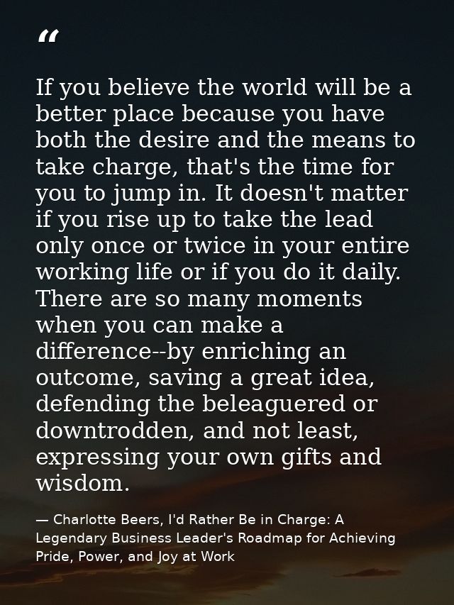 If you believe the world will be a better place because you have both the desire and the means to take charge, that's th — Charlotte Beers, I'd Rather Be in Charge: A Legendary Business Leader's Roadmap for Achieving Pride, Power, and Joy at Work