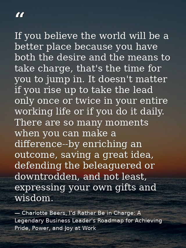 If you believe the world will be a better place because you have both the desire and the means to take charge, that's th — Charlotte Beers, I'd Rather Be in Charge: A Legendary Business Leader's Roadmap for Achieving Pride, Power, and Joy at Work