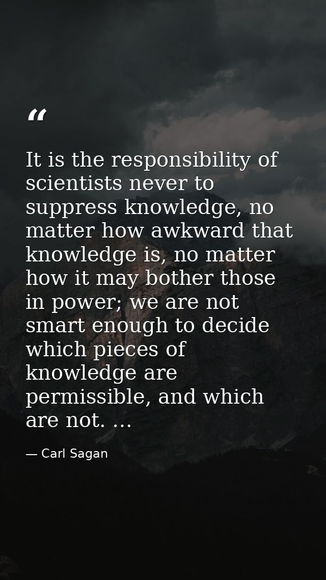 It is the responsibility of scientists never to suppress knowledge, no matter how awkward that knowledge is, no matter h — Carl Sagan