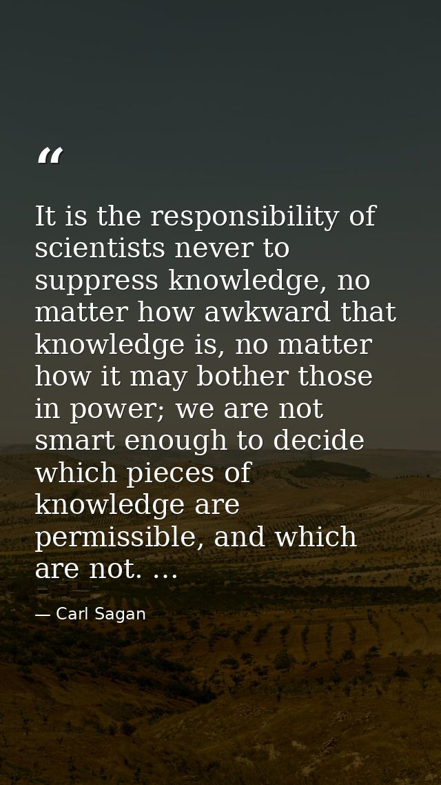 It is the responsibility of scientists never to suppress knowledge, no matter how awkward that knowledge is, no matter h — Carl Sagan
