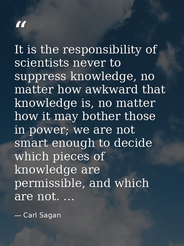 It is the responsibility of scientists never to suppress knowledge, no matter how awkward that knowledge is, no matter h — Carl Sagan