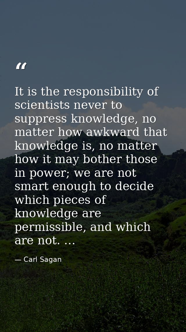 It is the responsibility of scientists never to suppress knowledge, no matter how awkward that knowledge is, no matter h — Carl Sagan