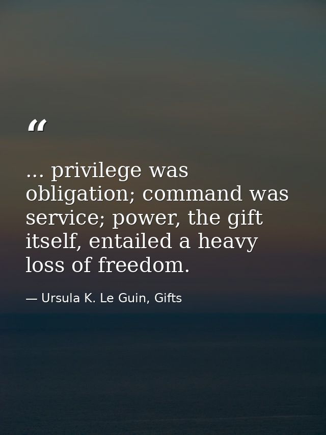 ... privilege was obligation; command was service; power, the gift itself, entailed a heavy loss of freedom. — Ursula K. Le Guin, Gifts