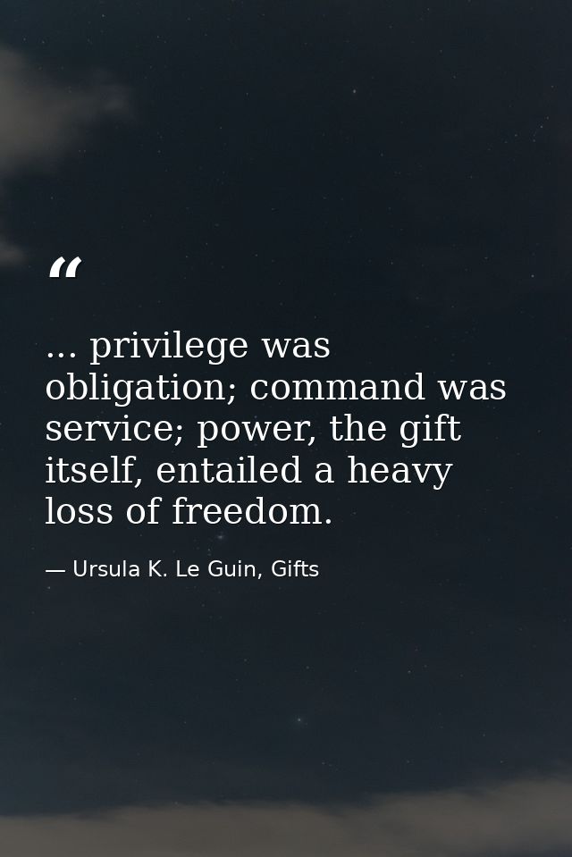 ... privilege was obligation; command was service; power, the gift itself, entailed a heavy loss of freedom. — Ursula K. Le Guin, Gifts