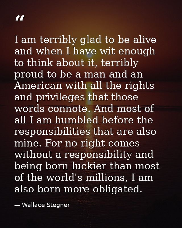 I am terribly glad to be alive and when I have wit enough to think about it, terribly proud to be a man and an American  — Wallace Stegner