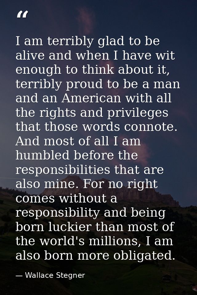 I am terribly glad to be alive and when I have wit enough to think about it, terribly proud to be a man and an American  — Wallace Stegner