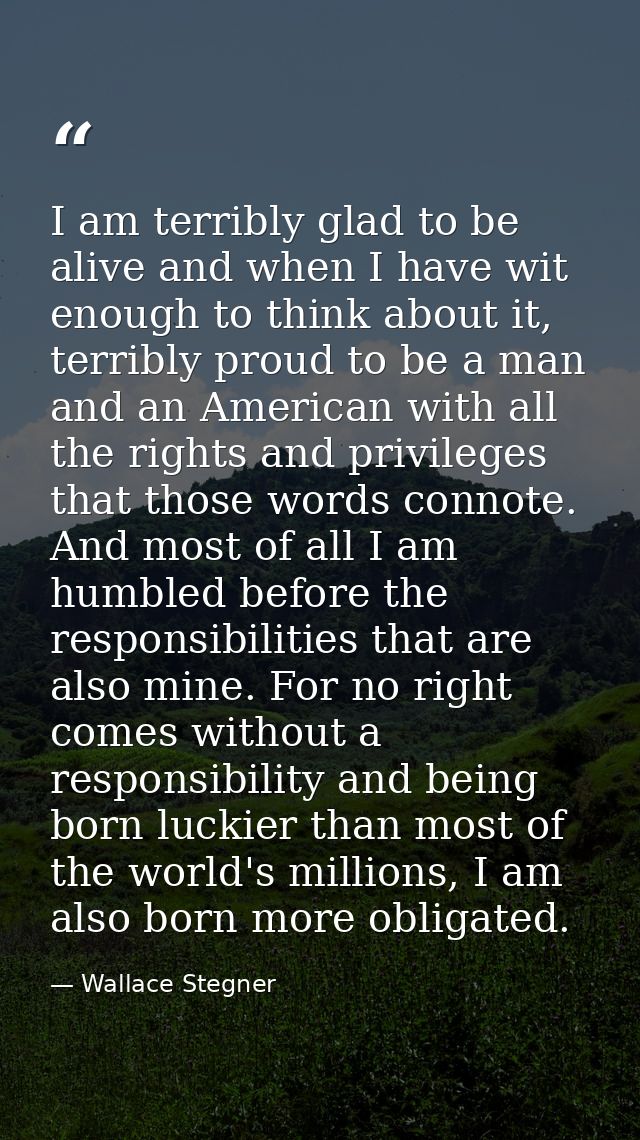 I am terribly glad to be alive and when I have wit enough to think about it, terribly proud to be a man and an American  — Wallace Stegner