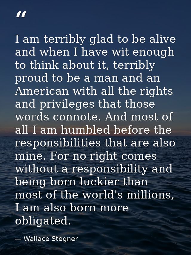 I am terribly glad to be alive and when I have wit enough to think about it, terribly proud to be a man and an American  — Wallace Stegner