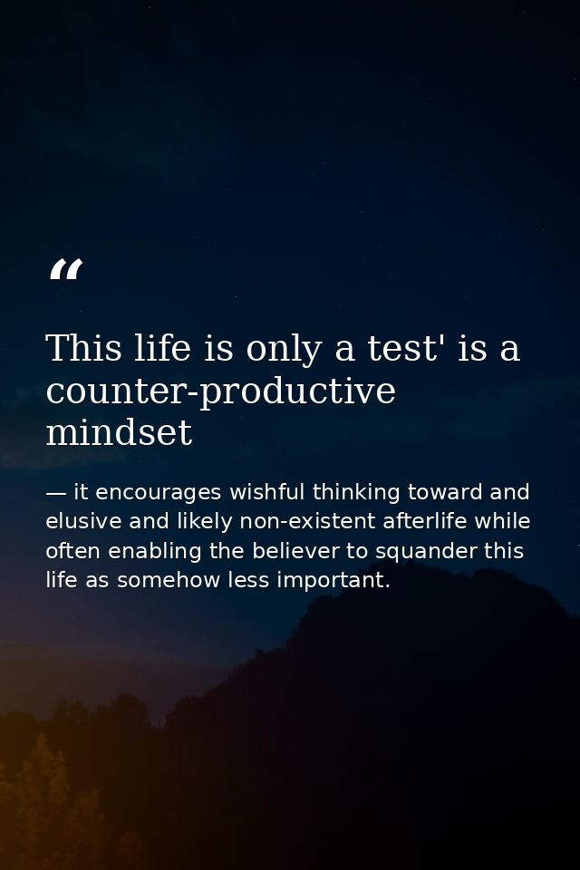 This life is only a test' is a counter-productive mindset — it encourages wishful thinking toward and elusive and likely non-existent afterlife while often enabling the believer to squander this life as somehow less important.