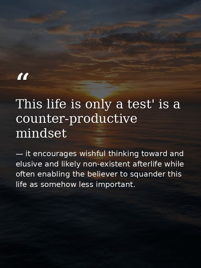 This life is only a test' is a counter-productive mindset — it encourages wishful thinking toward and elusive and likely non-existent afterlife while often enabling the believer to squander this life as somehow less important.