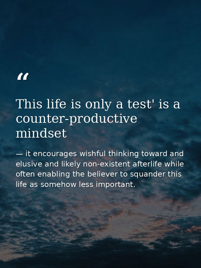 This life is only a test' is a counter-productive mindset — it encourages wishful thinking toward and elusive and likely non-existent afterlife while often enabling the believer to squander this life as somehow less important.