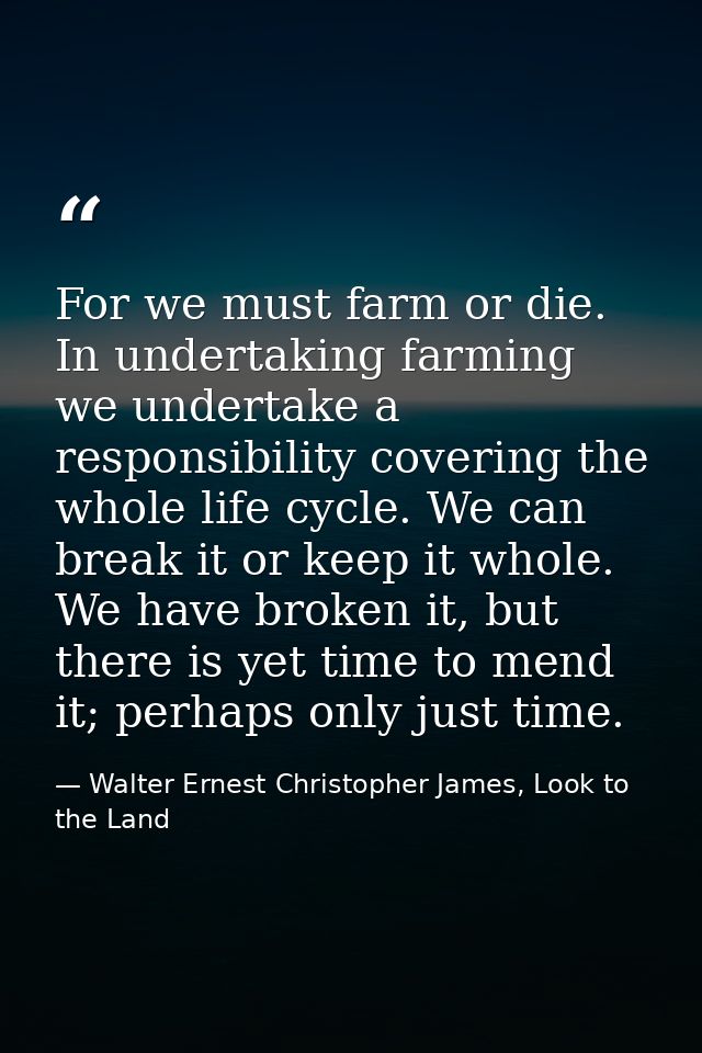 For we must farm or die. In undertaking farming we undertake a responsibility covering the whole life cycle. We can brea — Walter Ernest Christopher James, Look to the Land