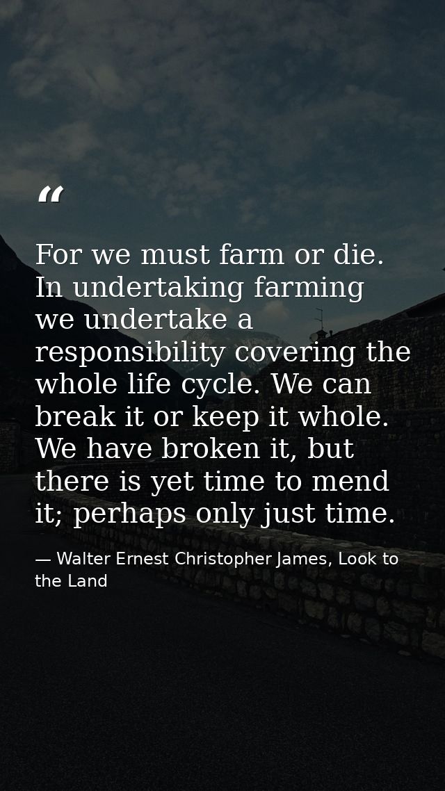 For we must farm or die. In undertaking farming we undertake a responsibility covering the whole life cycle. We can brea — Walter Ernest Christopher James, Look to the Land