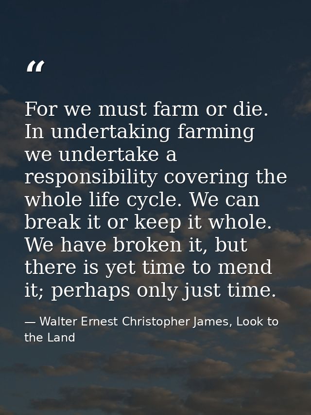 For we must farm or die. In undertaking farming we undertake a responsibility covering the whole life cycle. We can brea — Walter Ernest Christopher James, Look to the Land