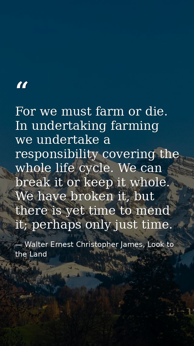For we must farm or die. In undertaking farming we undertake a responsibility covering the whole life cycle. We can brea — Walter Ernest Christopher James, Look to the Land
