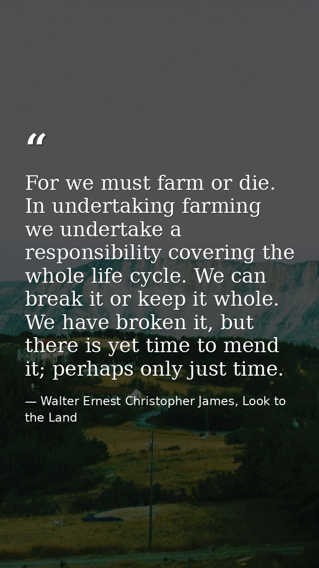For we must farm or die. In undertaking farming we undertake a responsibility covering the whole life cycle. We can brea — Walter Ernest Christopher James, Look to the Land