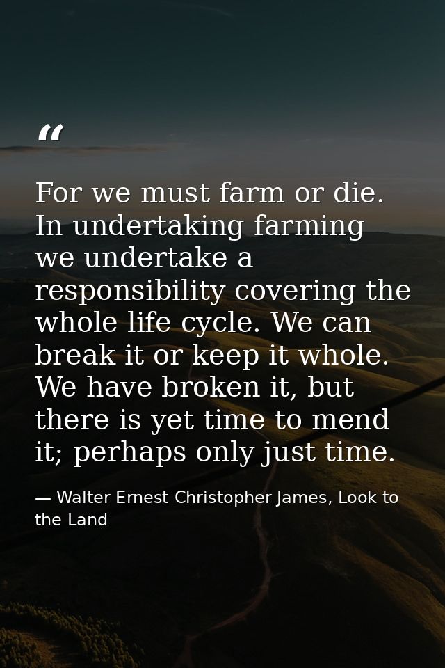 For we must farm or die. In undertaking farming we undertake a responsibility covering the whole life cycle. We can brea — Walter Ernest Christopher James, Look to the Land