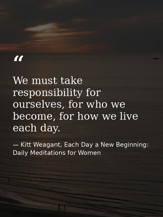 We must take responsibility for ourselves, for who we become, for how we live each day. — Kitt Weagant, Each Day a New Beginning: Daily Meditations for Women