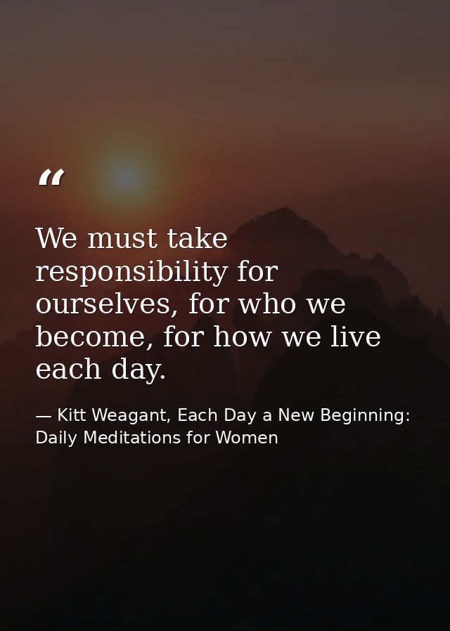 We must take responsibility for ourselves, for who we become, for how we live each day. — Kitt Weagant, Each Day a New Beginning: Daily Meditations for Women