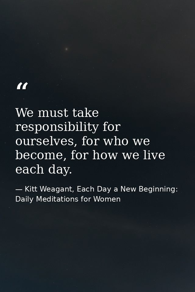 We must take responsibility for ourselves, for who we become, for how we live each day. — Kitt Weagant, Each Day a New Beginning: Daily Meditations for Women