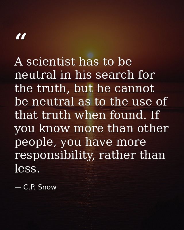 A scientist has to be neutral in his search for the truth, but he cannot be neutral as to the use of that truth when fou — C.P. Snow